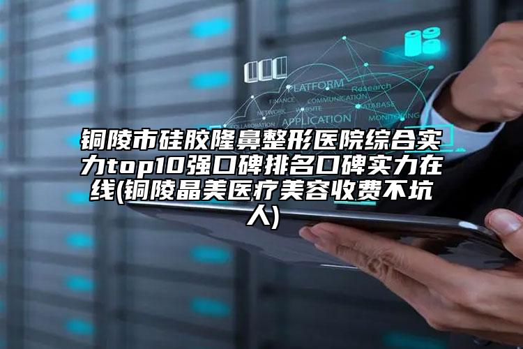 铜陵市硅胶隆鼻整形医院综合实力top10强口碑排名口碑实力在线(铜陵晶美医疗美容收费不坑人)