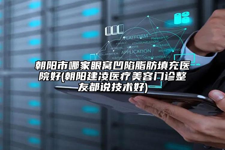 朝阳市哪家眼窝凹陷脂肪填充医院好(朝阳建凌医疗美容门诊整友都说技术好)