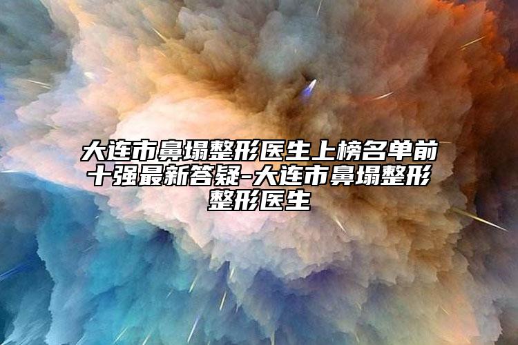 大连市鼻塌整形医生上榜名单前十强最新答疑-大连市鼻塌整形整形医生