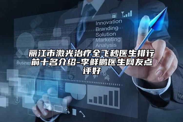 丽江市激光治疗全飞秒医生排行前十名介绍-李鲜鹏医生网友点评好