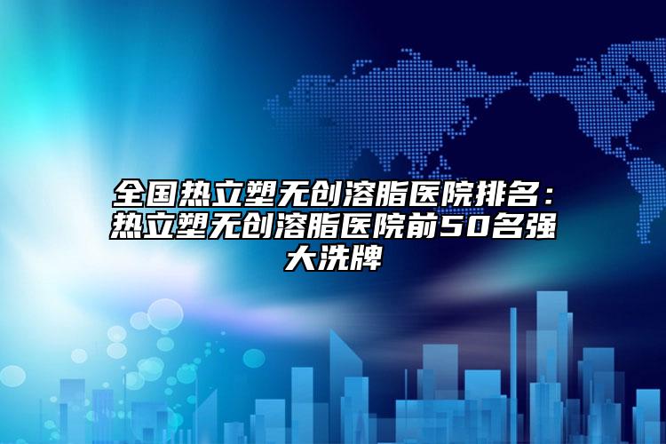 全国热立塑无创溶脂医院排名：热立塑无创溶脂医院前50名强大洗牌