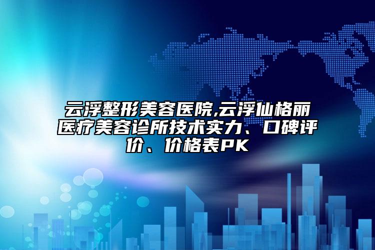 云浮整形美容医院,云浮仙格丽医疗美容诊所技术实力、口碑评价、价格表PK