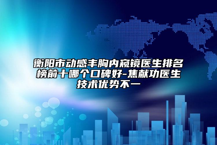 衡阳市动感丰胸内窥镜医生排名榜前十哪个口碑好-焦献功医生技术优势不一