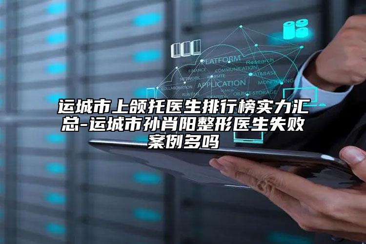 运城市上颌托医生排行榜实力汇总-运城市孙肖阳整形医生失败案例多吗