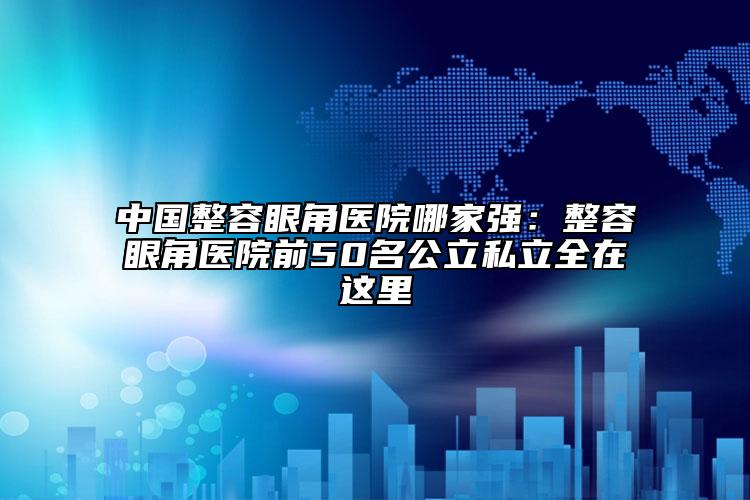 中国整容眼角医院哪家强：整容眼角医院前50名公立私立全在这里