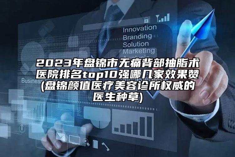 2023年盘锦市无痛背部抽脂术医院排名top10强哪几家效果赞(盘锦颜值医疗美容诊所权威的医生种草)