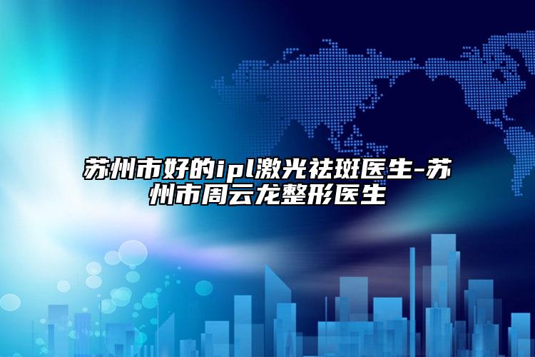 苏州市好的ipl激光祛斑医生-苏州市周云龙整形医生