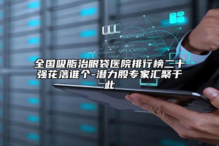 全国吸脂治眼袋医院排行榜二十强花落谁个-潜力股专家汇聚于此