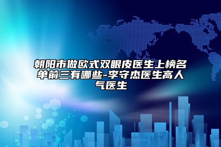 朝阳市做欧式双眼皮医生上榜名单前三有哪些-李守杰医生高人气医生