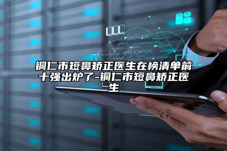 铜仁市短鼻矫正医生在榜清单前十强出炉了-铜仁市短鼻矫正医生