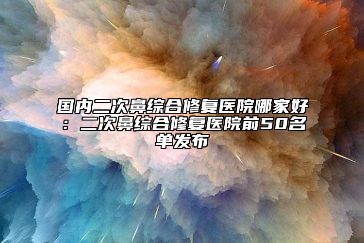 国内二次鼻综合修复医院哪家好：二次鼻综合修复医院前50名单发布