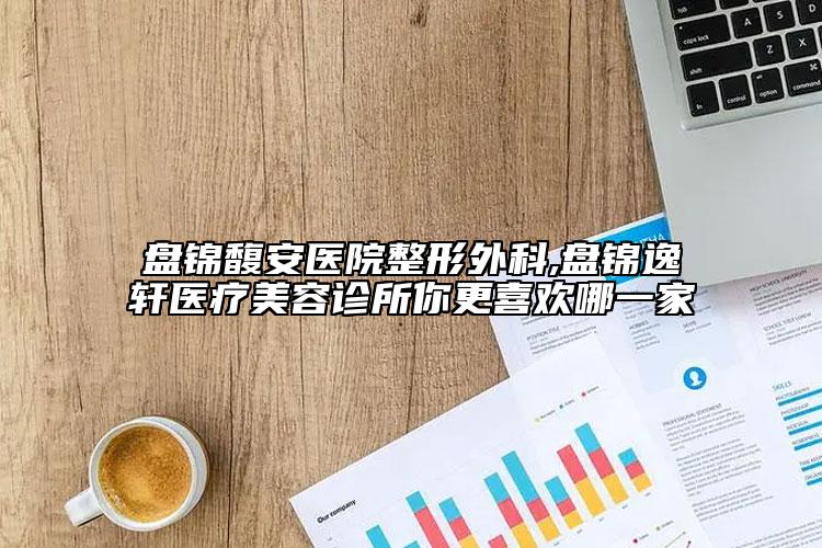 盘锦馥安医院整形外科,盘锦逸轩医疗美容诊所你更喜欢哪一家