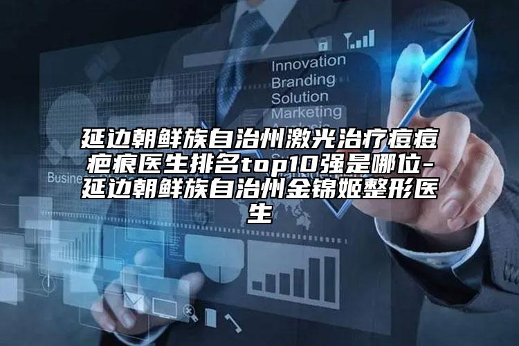 延边朝鲜族自治州激光治疗痘痘疤痕医生排名top10强是哪位-延边朝鲜族自治州金锦姬整形医生