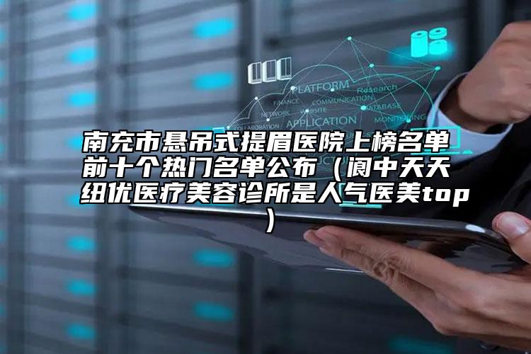 南充市悬吊式提眉医院上榜名单前十个热门名单公布（阆中天天纽优医疗美容诊所是人气医美top）