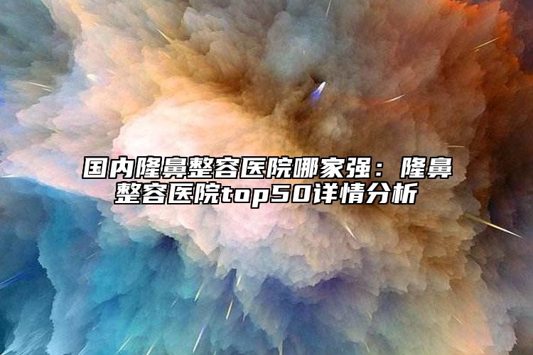 国内隆鼻整容医院哪家强：隆鼻整容医院top50详情分析