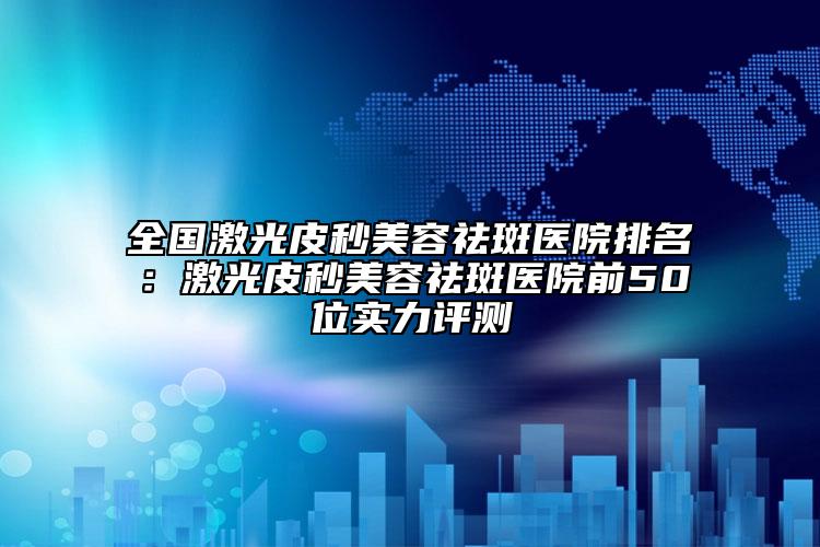 全国激光皮秒美容祛斑医院排名：激光皮秒美容祛斑医院前50位实力评测