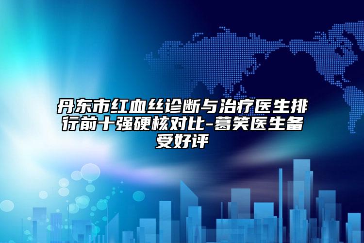 丹东市红血丝诊断与治疗医生排行前十强硬核对比-葛笑医生备受好评
