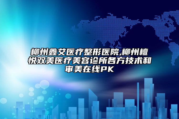 柳州鑫艾医疗整形医院,柳州檀悦双美医疗美容诊所各方技术和审美在线PK
