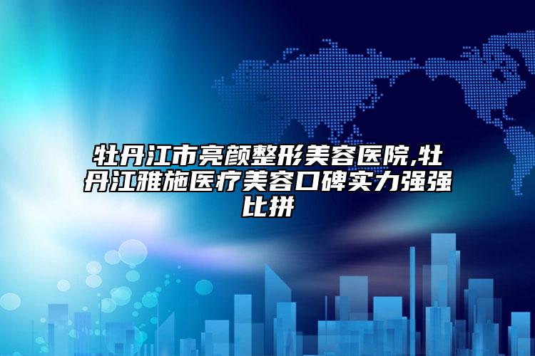 牡丹江市亮颜整形美容医院,牡丹江雅施医疗美容口碑实力强强比拼