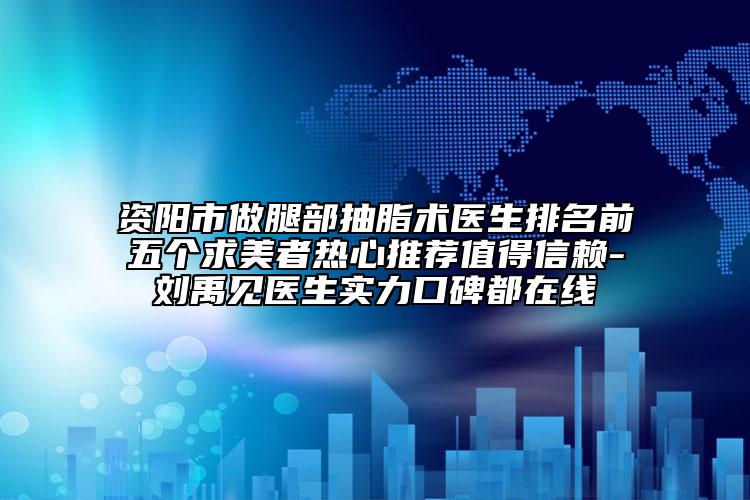 资阳市做腿部抽脂术医生排名前五个求美者热心推荐值得信赖-刘禹见医生实力口碑都在线