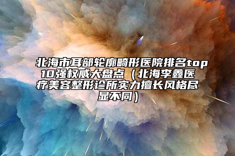 北海市耳部轮廓畸形医院排名top10强权威大盘点（北海李鑫医疗美容整形诊所实力擅长风格尽显不同）