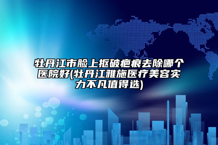 牡丹江市脸上抠破疤痕去除哪个医院好(牡丹江雅施医疗美容实力不凡值得选)