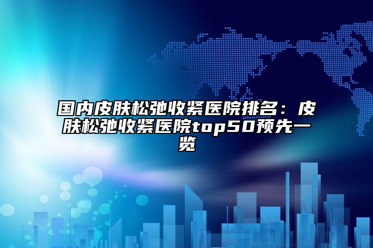 国内皮肤松弛收紧医院排名：皮肤松弛收紧医院top50预先一览