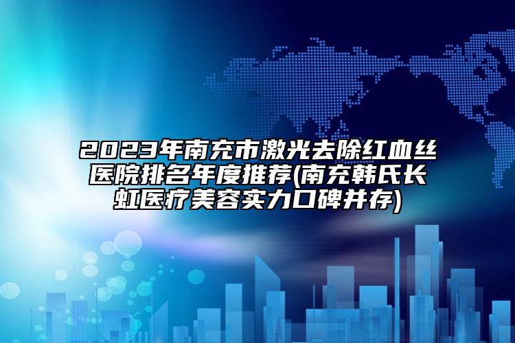2023年南充市激光去除红血丝医院排名年度推荐(南充韩氏长虹医疗美容实力口碑并存)