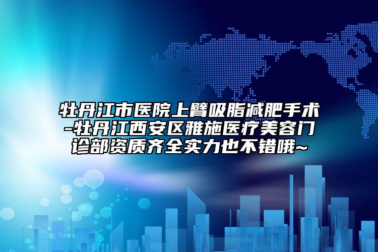 牡丹江市医院上臂吸脂减肥手术-牡丹江西安区雅施医疗美容门诊部资质齐全实力也不错哦~