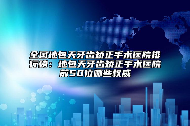 全国地包天牙齿矫正手术医院排行榜：地包天牙齿矫正手术医院前50位哪些权威