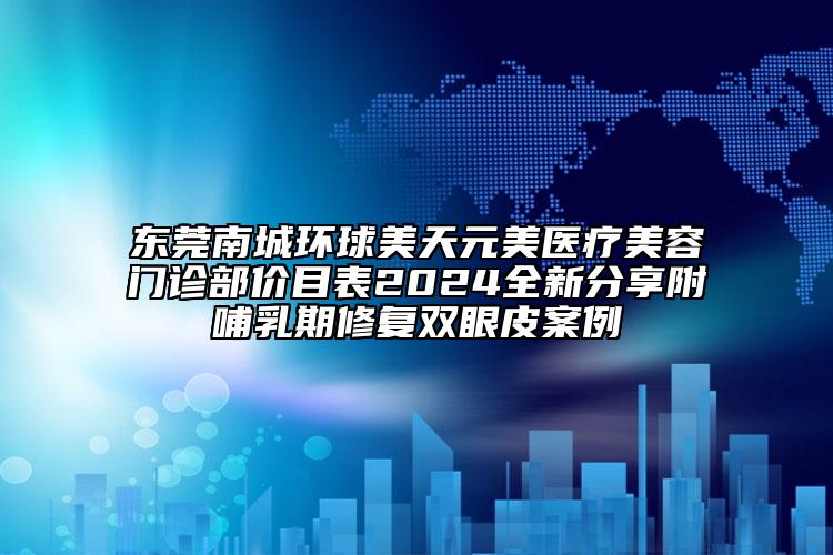 东莞南城环球美天元美医疗美容门诊部价目表2024全新分享附哺乳期修复双眼皮案例