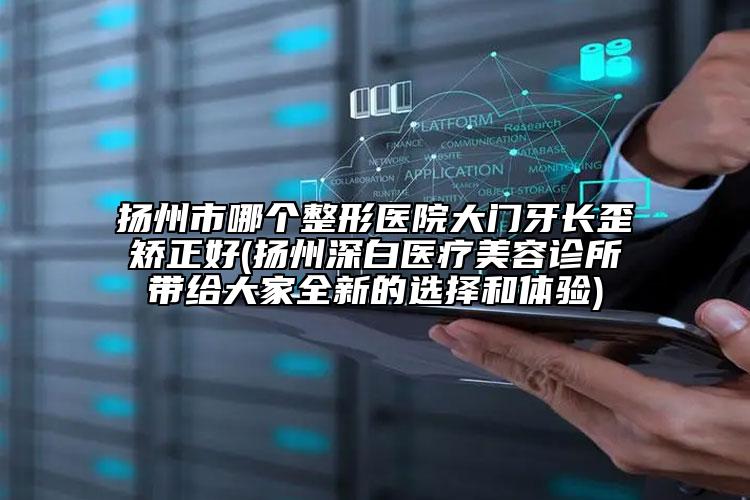 扬州市哪个整形医院大门牙长歪矫正好(扬州深白医疗美容诊所带给大家全新的选择和体验)
