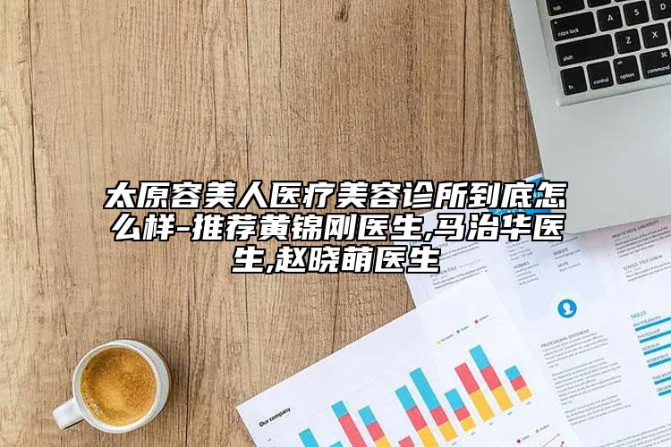 太原容美人医疗美容诊所到底怎么样-推荐黄锦刚医生,马治华医生,赵晓萌医生