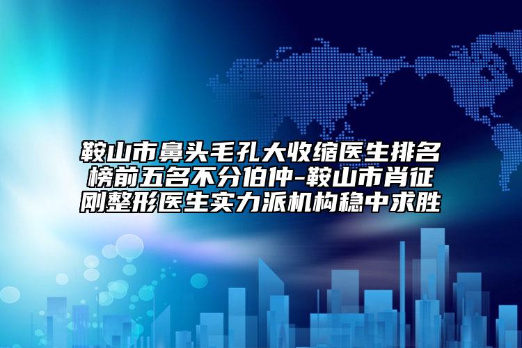 鞍山市鼻头毛孔大收缩医生排名榜前五名不分伯仲-鞍山市肖征刚整形医生实力派机构稳中求胜