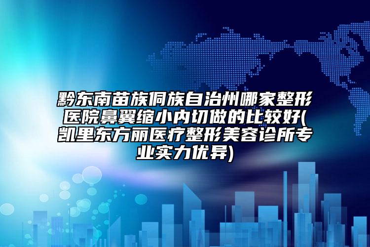 黔东南苗族侗族自治州哪家整形医院鼻翼缩小内切做的比较好(凯里东方丽医疗整形美容诊所专业实力优异)