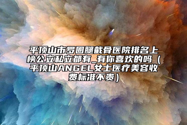 平顶山市罗圈腿截骨医院排名上榜公立私立都有_有你喜欢的吗（平顶山ANGEL女士医疗美容收费标准不贵）