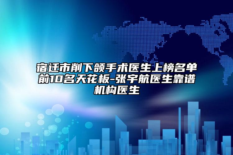 宿迁市削下颌手术医生上榜名单前10名天花板-张宇航医生靠谱机构医生