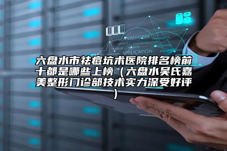 六盘水市祛痘坑术医院排名榜前十都是哪些上榜（六盘水吴氏嘉美整形门诊部技术实力深受好评）