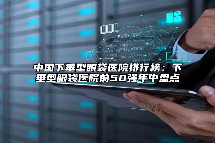中国下垂型眼袋医院排行榜：下垂型眼袋医院前50强年中盘点