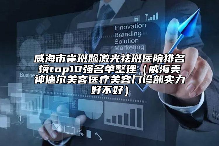 威海市雀斑脸激光祛斑医院排名榜top10强名单整理（威海美神德尔美客医疗美容门诊部实力好不好）