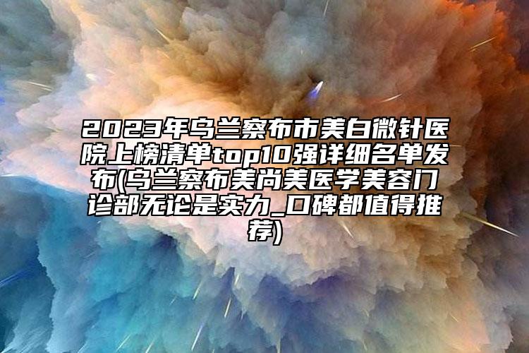 2023年乌兰察布市美白微针医院上榜清单top10强详细名单发布(乌兰察布美尚美医学美容门诊部无论是实力_口碑都值得推荐)