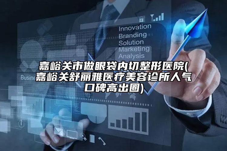 嘉峪关市做眼袋内切整形医院(嘉峪关舒丽雅医疗美容诊所人气口碑高出圈)
