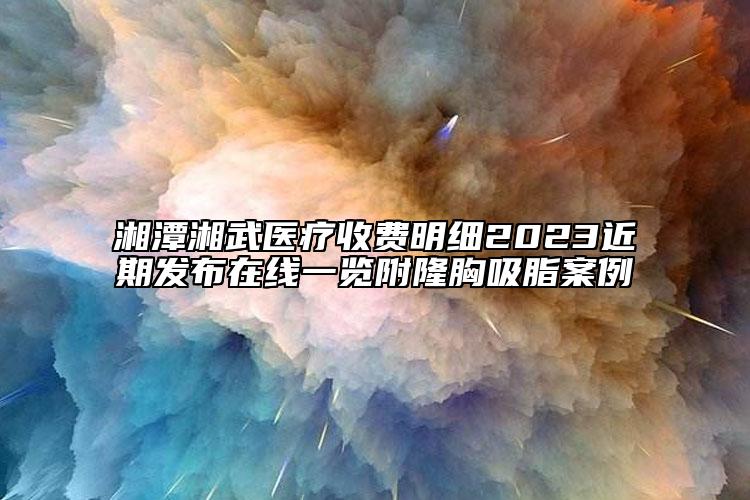 湘潭湘武医疗收费明细2023近期发布在线一览附隆胸吸脂案例