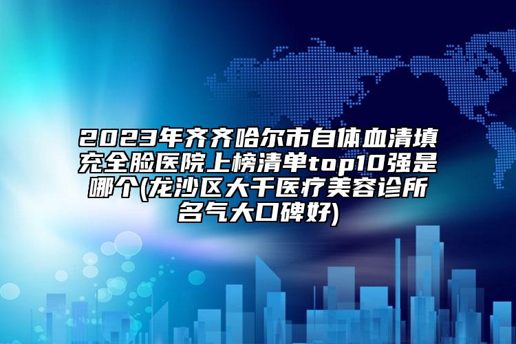 2023年齐齐哈尔市自体血清填充全脸医院上榜清单top10强是哪个(龙沙区大千医疗美容诊所名气大口碑好)