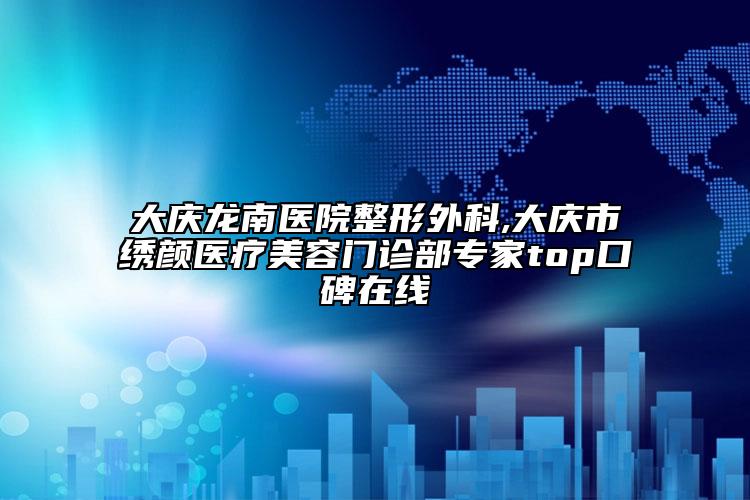 大庆龙南医院整形外科,大庆市绣颜医疗美容门诊部专家top口碑在线