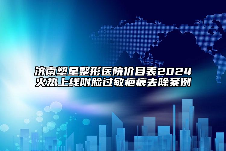 济南塑星整形医院价目表2024火热上线附脸过敏疤痕去除案例