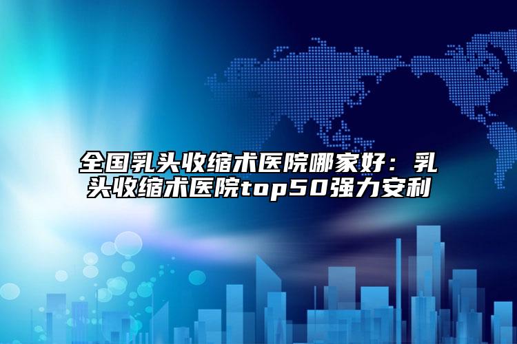 全国乳头收缩术医院哪家好：乳头收缩术医院top50强力安利