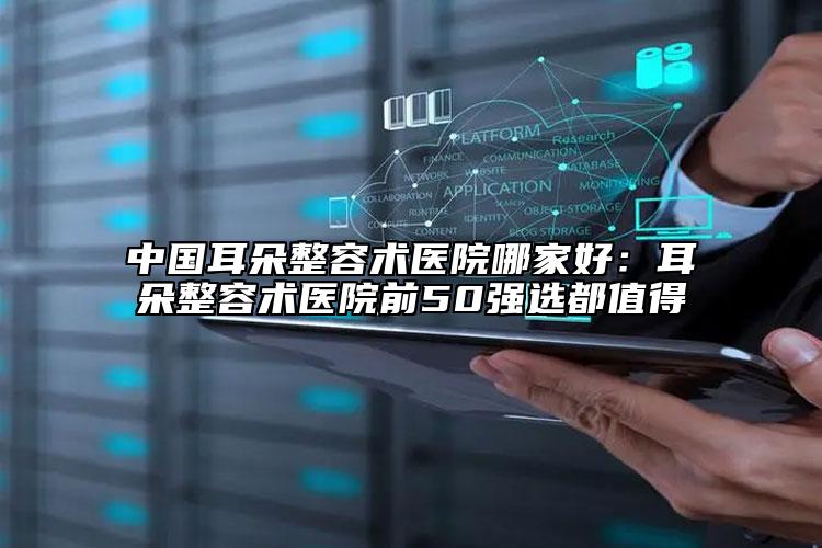 中国耳朵整容术医院哪家好：耳朵整容术医院前50强选都值得