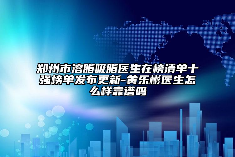 郑州市溶脂吸脂医生在榜清单十强榜单发布更新-黄乐彬医生怎么样靠谱吗