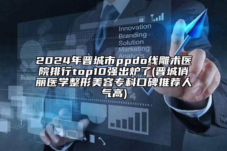 2024年晋城市ppdo线雕术医院排行top10强出炉了(晋城俏丽医学整形美容专科口碑推荐人气高)
